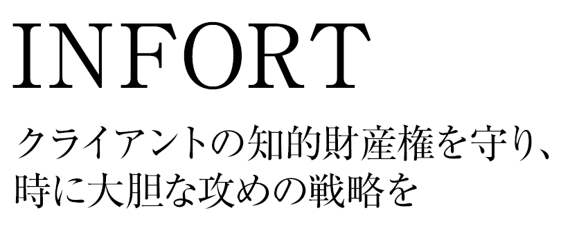 INtellectual Property FORT INFORT クライアントの知的財産権を守り、時に大胆な攻めの戦略を。